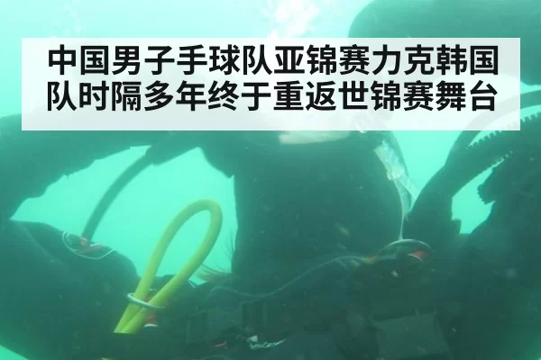 中国男子手球队亚锦赛力克韩国队时隔多年终于重返世锦赛舞台